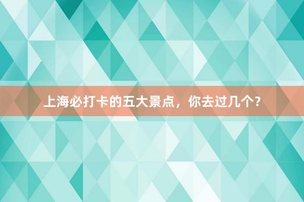 上海必打卡的五大景点，你去过几个？