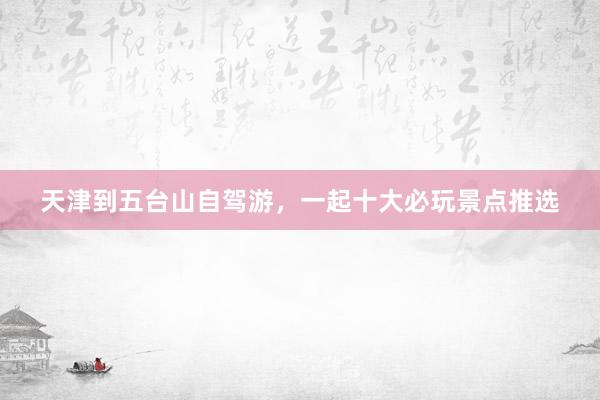 天津到五台山自驾游，一起十大必玩景点推选
