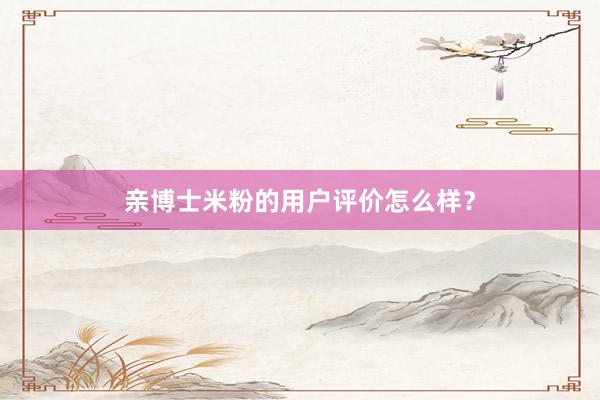 亲博士米粉的用户评价怎么样？
