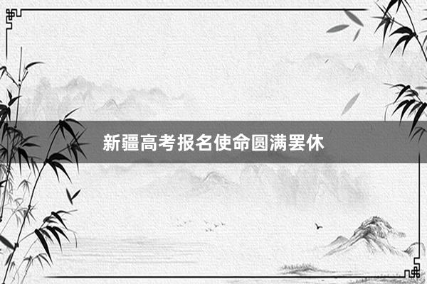 新疆高考报名使命圆满罢休